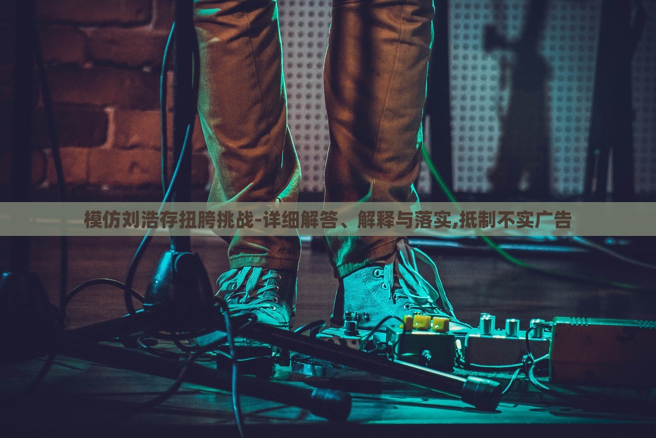 模仿劉浩存扭胯挑戰(zhàn)-詳細(xì)解答、解釋與落實,抵制不實廣告 模仿劉浩存扭胯挑戰(zhàn)-詳細(xì)解答、解釋與落實,抵制不實廣告