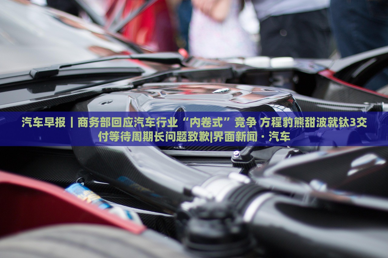 汽車(chē)早報(bào)｜商務(wù)部回應(yīng)汽車(chē)行業(yè)“內(nèi)卷式”競(jìng)爭(zhēng) 方程豹熊甜波就鈦3交付等待周期長(zhǎng)問(wèn)題致歉|界面新聞 · 汽車(chē)