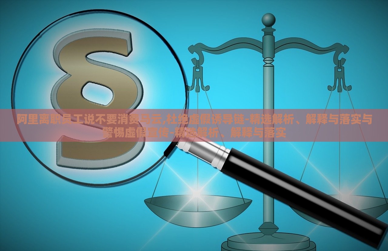 阿里离职员工说不要消费马云,杜绝虚假诱导链-精选解析、解释与落实与警惕虚假宣传-精选解析、解释与落实