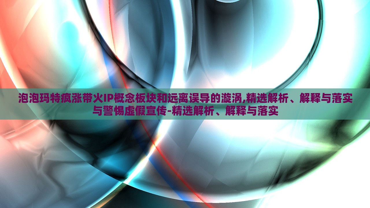 泡泡玛特疯涨带火IP概念板块和远离误导的漩涡,精选解析、解释与落实与警惕虚假宣传-精选解析、解释与落实