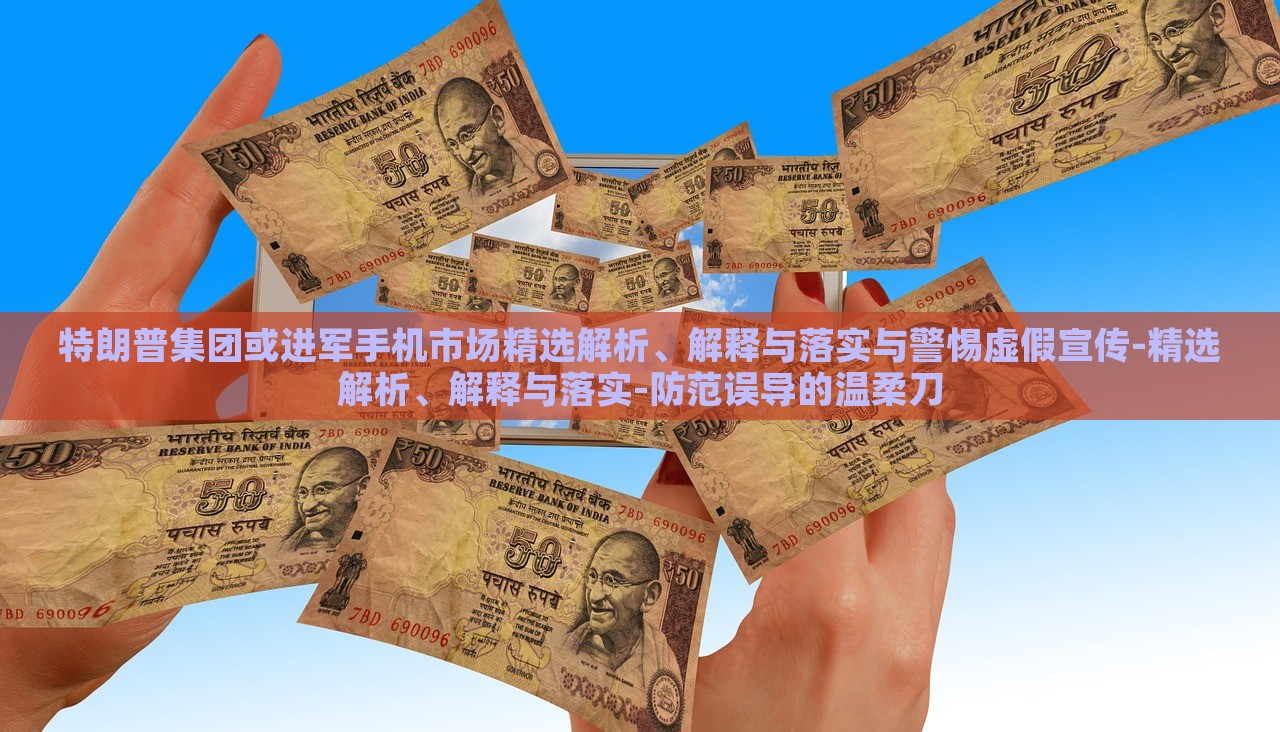 特朗普集团或进军手机市场精选解析、解释与落实与警惕虚假宣传-精选解析、解释与落实-防范误导的温柔刀