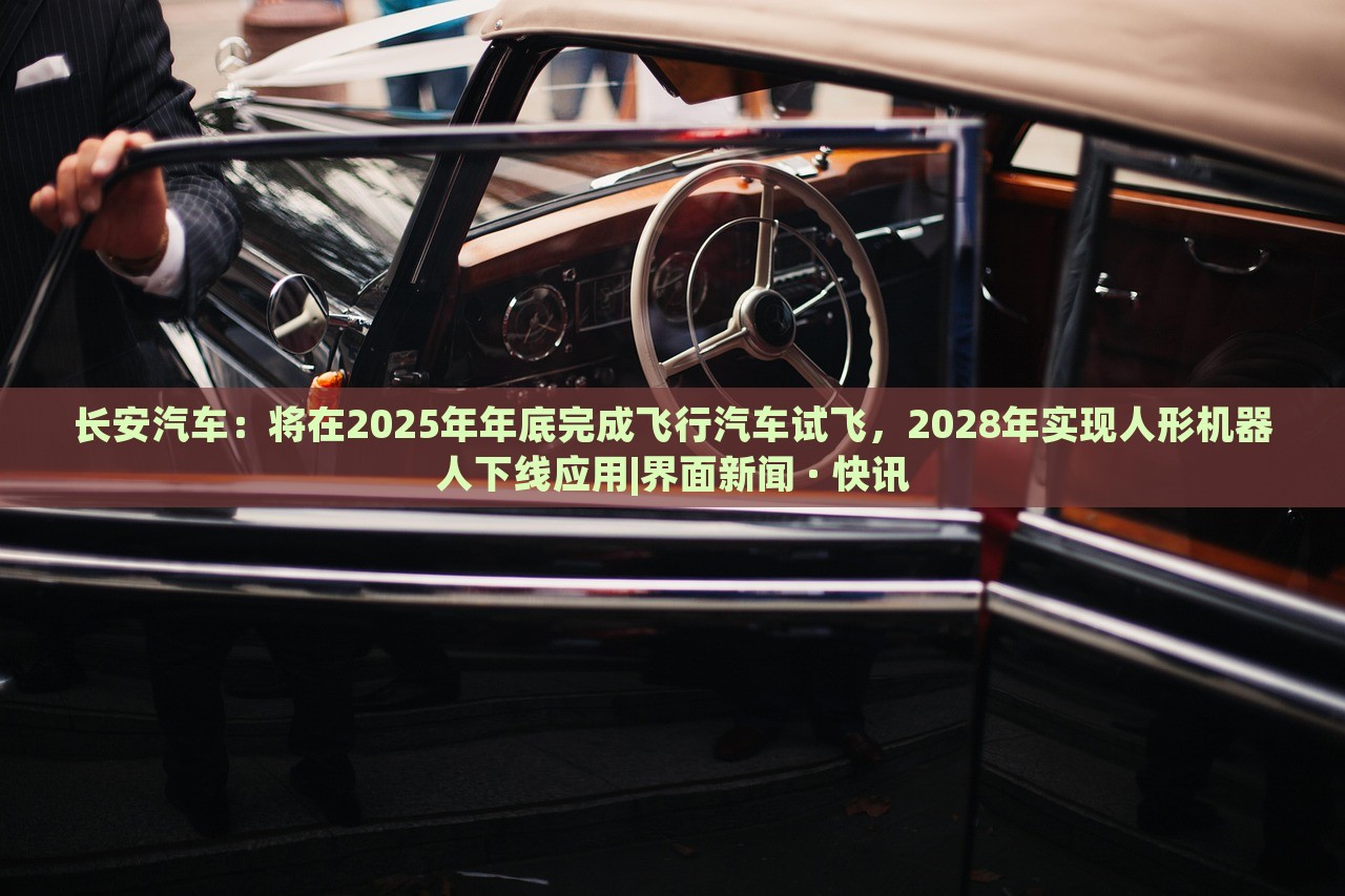 长安汽车：将在2025年年底完成飞行汽车试飞，2028年实现人形机器人下线应用|界面新闻 · 快讯