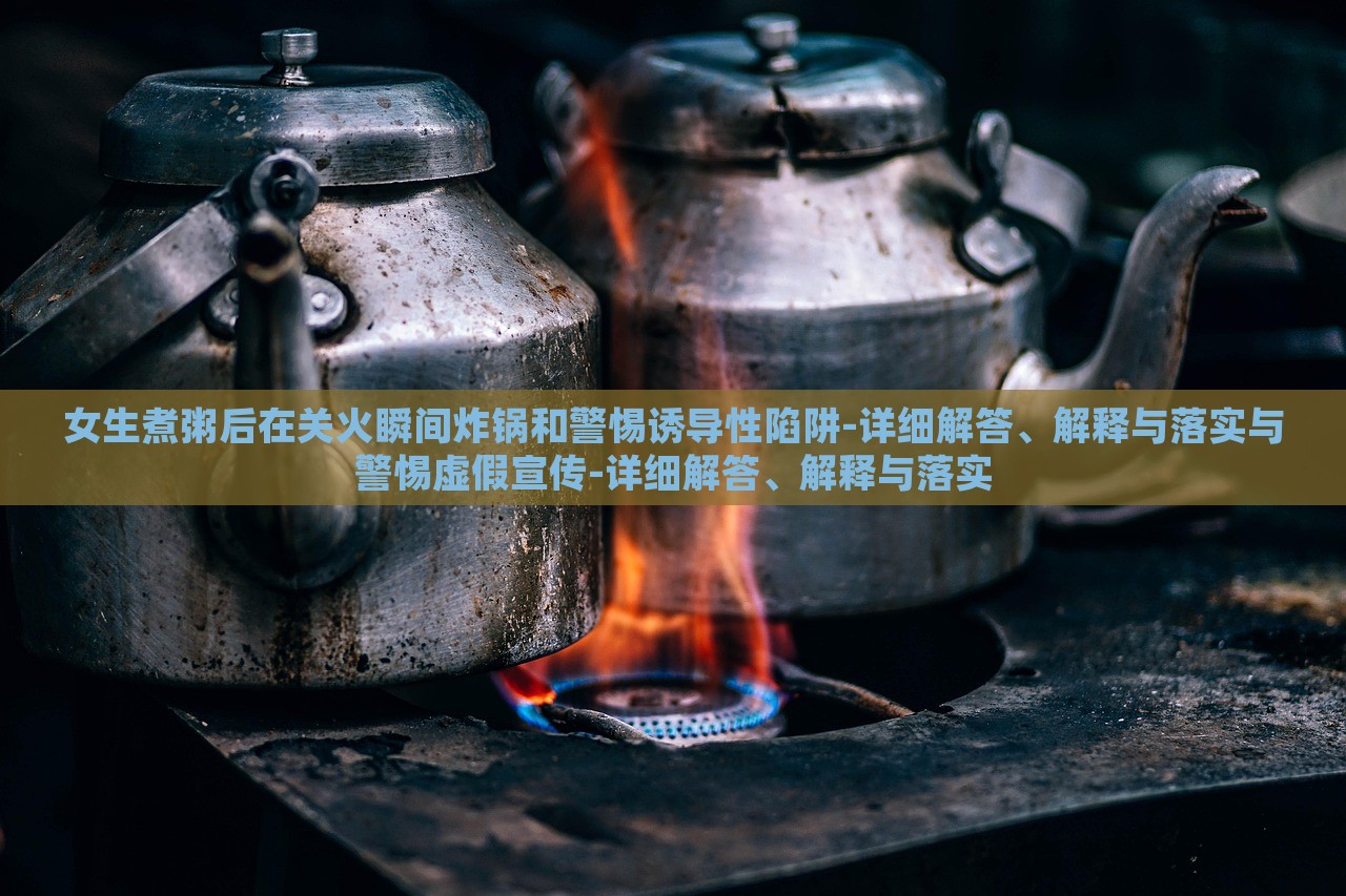 女生煮粥后在关火瞬间炸锅和警惕诱导性陷阱-详细解答、解释与落实与警惕虚假宣传-详细解答、解释与落实