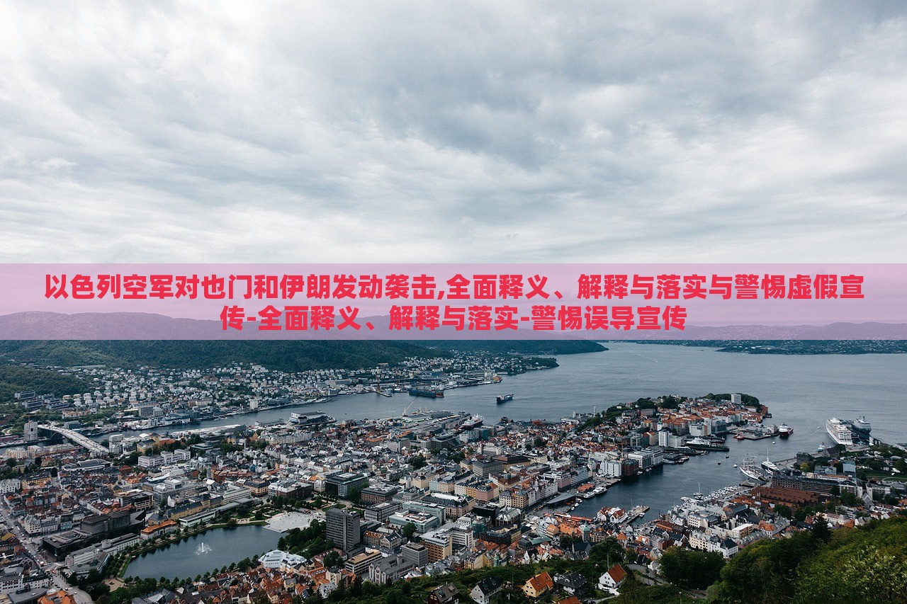 以色列空军对也门和伊朗发动袭击,全面释义、解释与落实与警惕虚假宣传-全面释义、解释与落实-警惕误导宣传