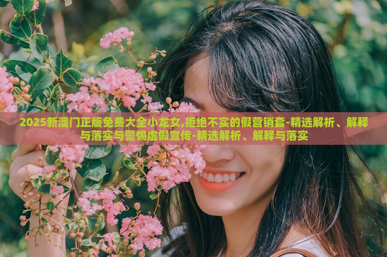 2025新澳门正版免费大全小龙女,拒绝不实的假营销套-精选解析、解释与落实与警惕虚假宣传-精选解析、解释与落实