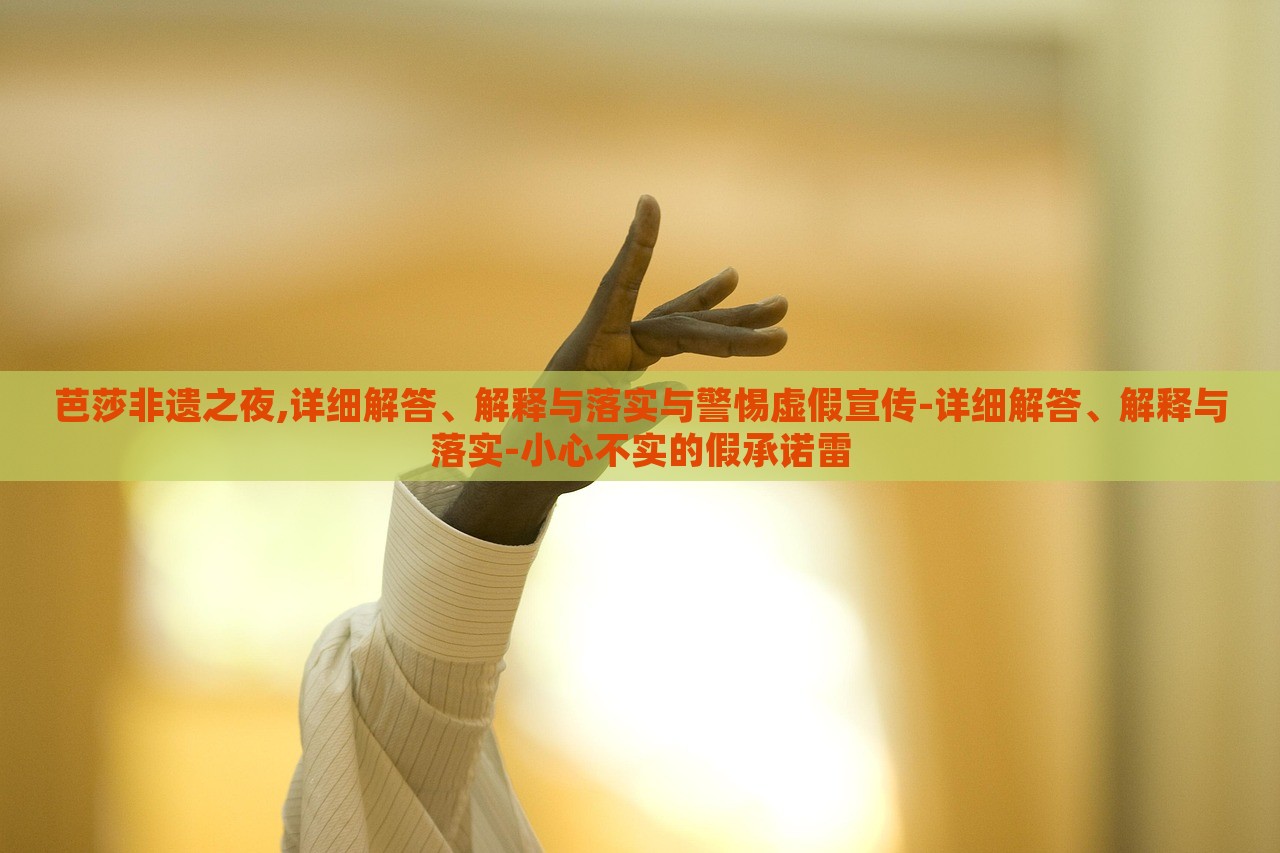 芭莎非遗之夜,详细解答、解释与落实与警惕虚假宣传-详细解答、解释与落实-小心不实的假承诺雷