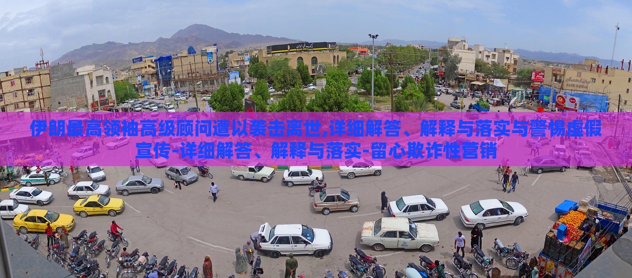 伊朗最高领袖高级顾问遭以袭击离世,详细解答、解释与落实与警惕虚假宣传-详细解答、解释与落实-留心欺诈性营销