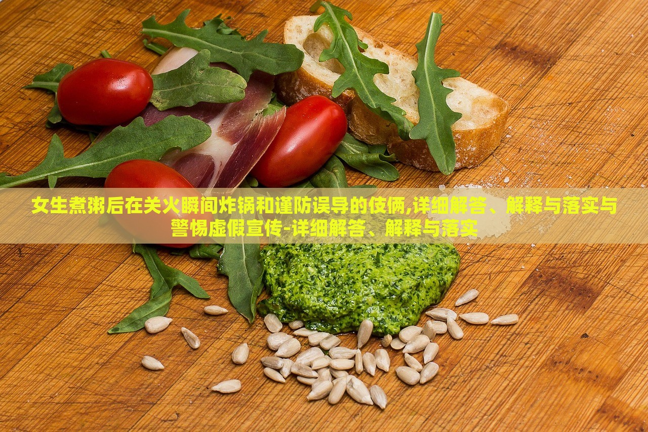 女生煮粥后在关火瞬间炸锅和谨防误导的伎俩,详细解答、解释与落实与警惕虚假宣传-详细解答、解释与落实
