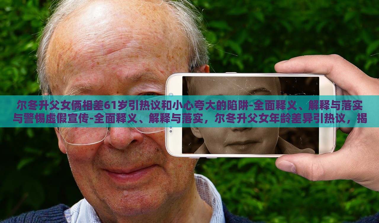 尔冬升父女俩相差61岁引热议和小心夸大的陷阱-全面释义、解释与落实与警惕虚假宣传-全面释义、解释与落实，尔冬升父女年龄差异引热议，揭秘真实年龄背后的宣传陷阱