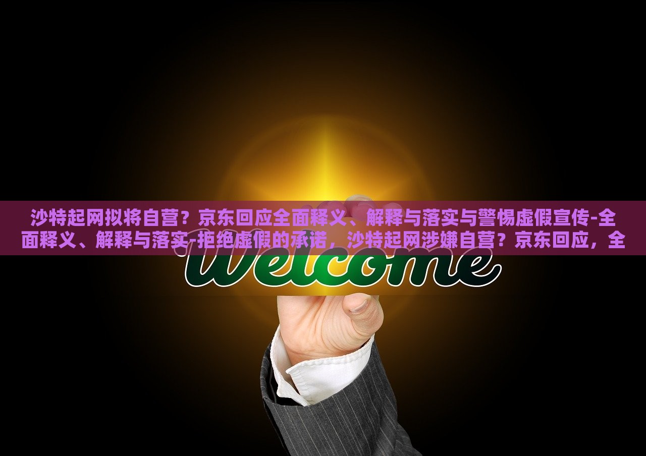 沙特起网拟将自营？京东回应全面释义、解释与落实与警惕虚假宣传-全面释义、解释与落实-拒绝虚假的承诺，沙特起网涉嫌自营？京东回应，全面解析与风险警示