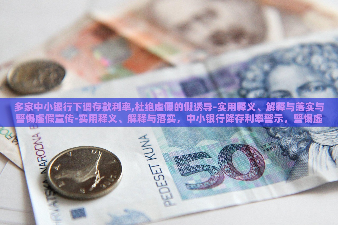 多家中小银行下调存款利率,杜绝虚假的假诱导-实用释义、解释与落实与警惕虚假宣传-实用释义、解释与落实，中小银行降存利率警示，警惕虚假宣传与误导性诱导解析与应对