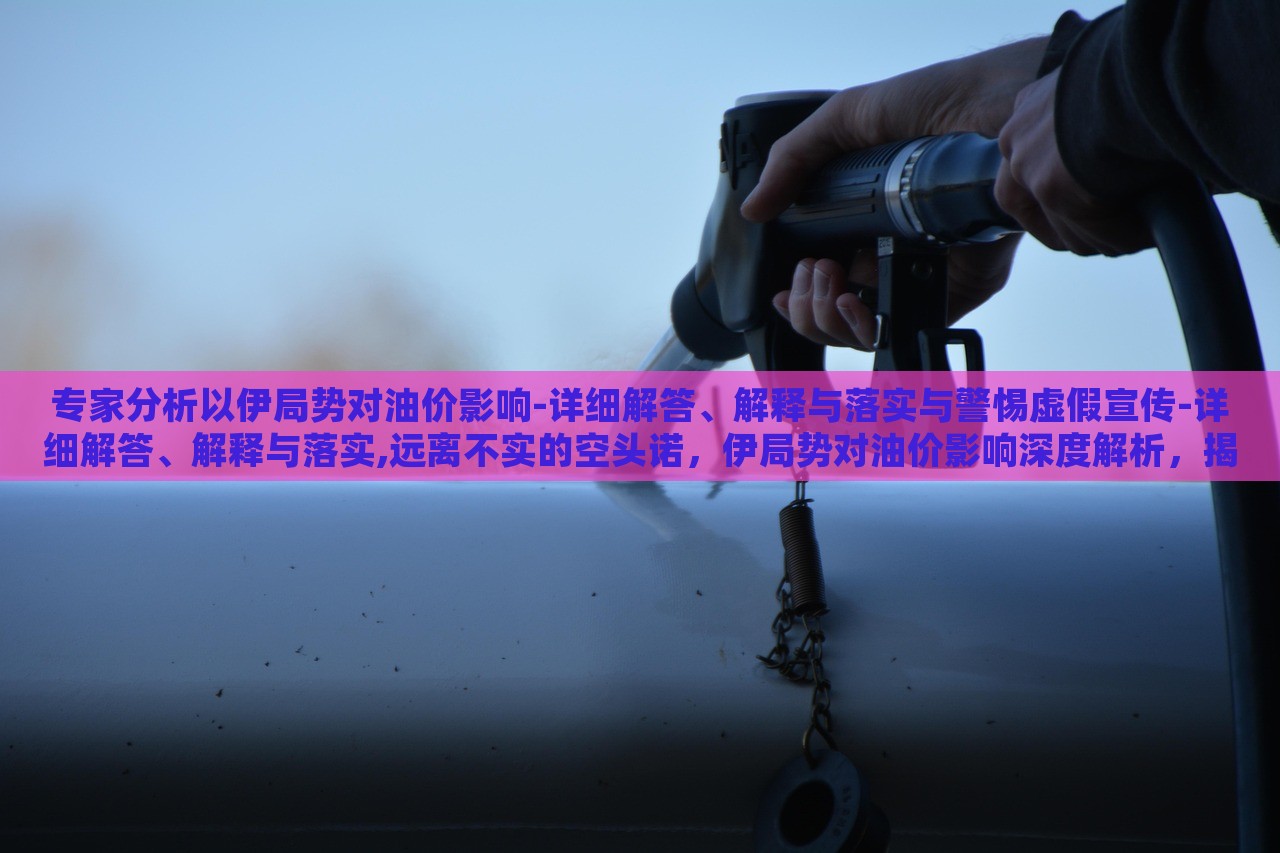 专家分析以伊局势对油价影响-详细解答、解释与落实与警惕虚假宣传-详细解答、解释与落实,远离不实的空头诺，伊局势对油价影响深度解析，揭秘真相与防范虚假宣传