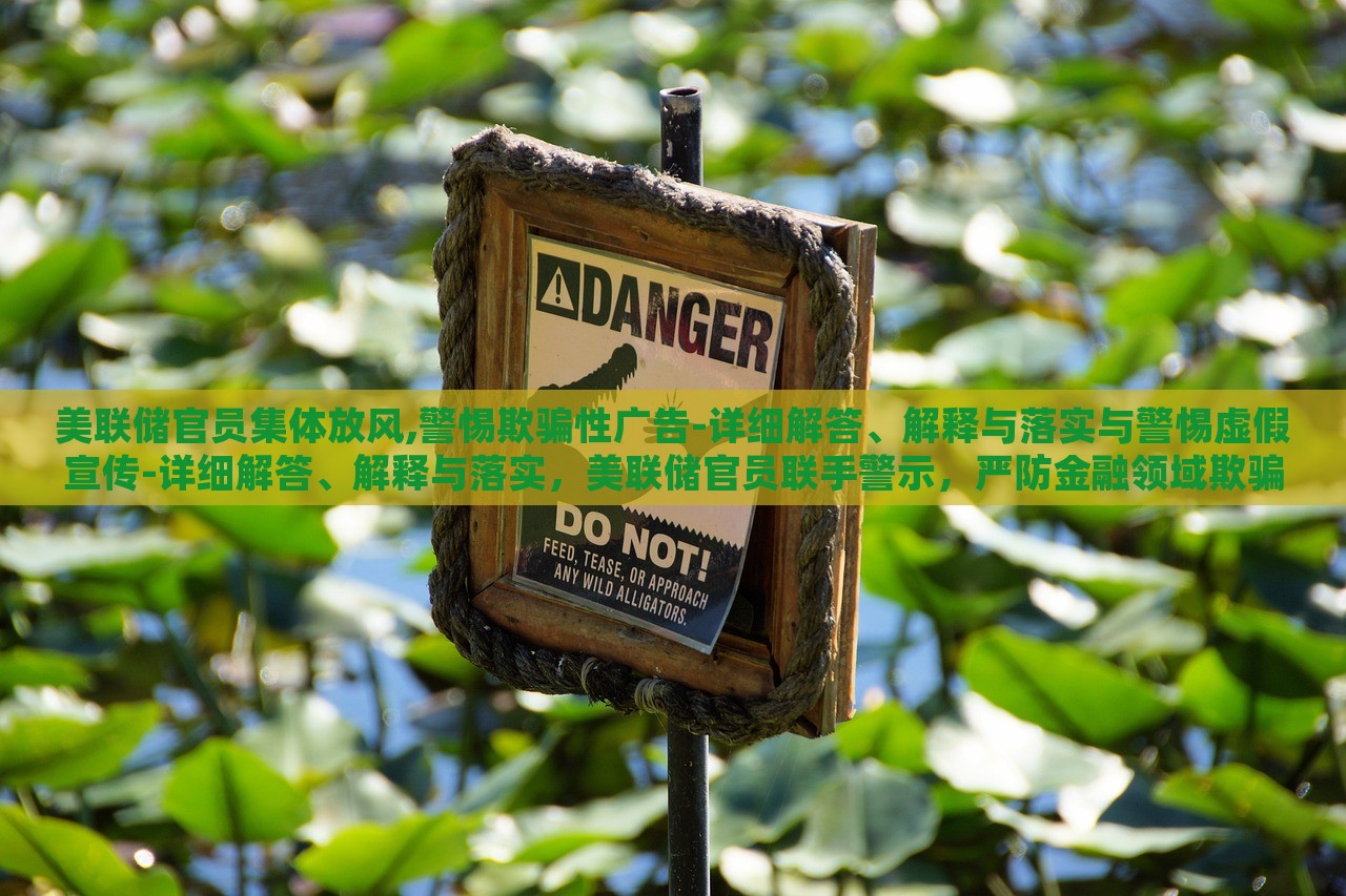 美联储官员集体放风,警惕欺骗性广告-详细解答、解释与落实与警惕虚假宣传-详细解答、解释与落实，美联储官员联手警示，严防金融领域欺骗性广告与虚假宣传风险