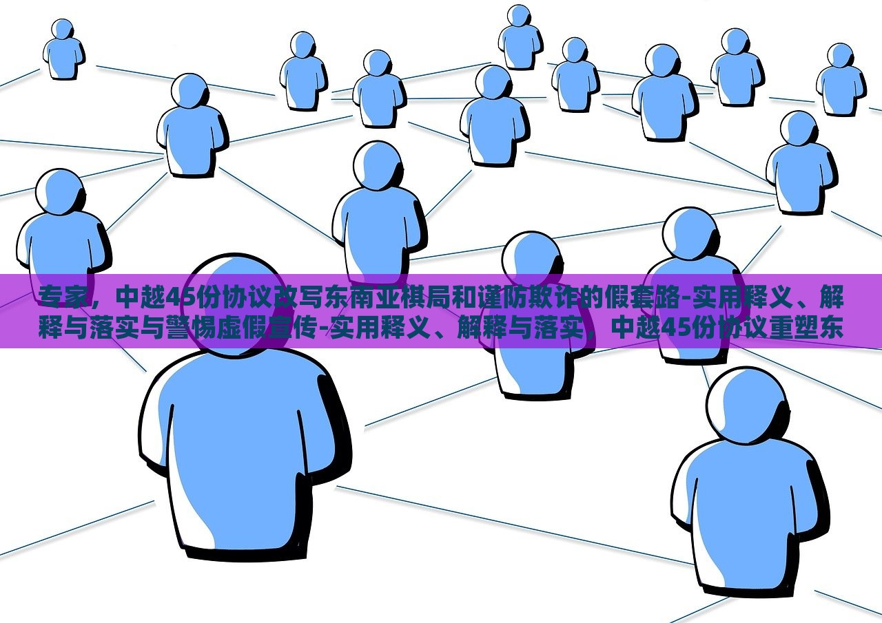专家，中越45份协议改写东南亚棋局和谨防欺诈的假套路-实用释义、解释与落实与警惕虚假宣传-实用释义、解释与落实，中越45份协议重塑东南亚棋局，专家解读与防范欺诈策略