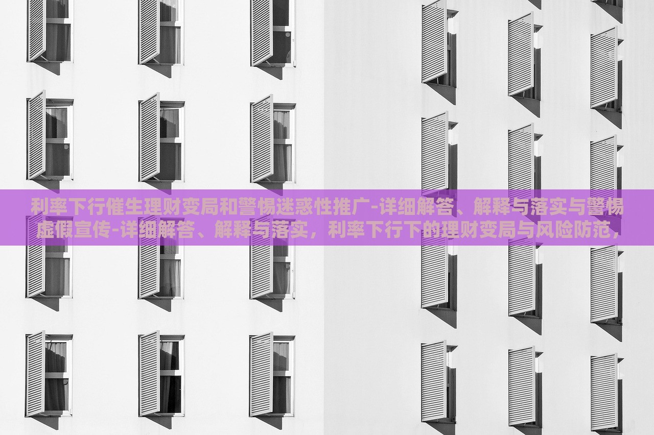 利率下行催生理财变局和警惕迷惑性推广-详细解答、解释与落实与警惕虚假宣传-详细解答、解释与落实，利率下行下的理财变局与风险防范，深度解析与虚假宣传警示