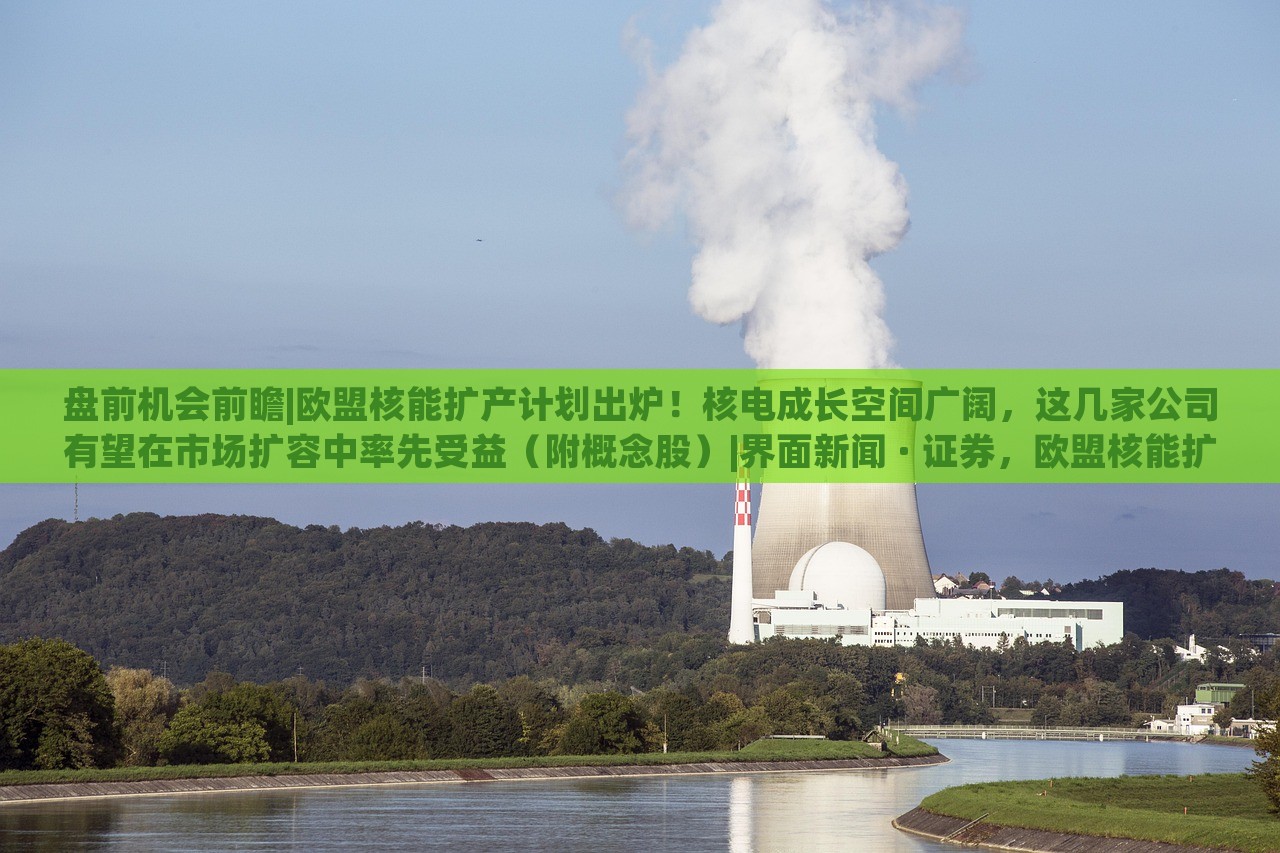 盘前机会前瞻|欧盟核能扩产计划出炉！核电成长空间广阔，这几家公司有望在市场扩容中率先受益（附概念股）|界面新闻 · 证券，欧盟核能扩产计划发布，核电市场潜力巨大，多家企业或迎发展机遇