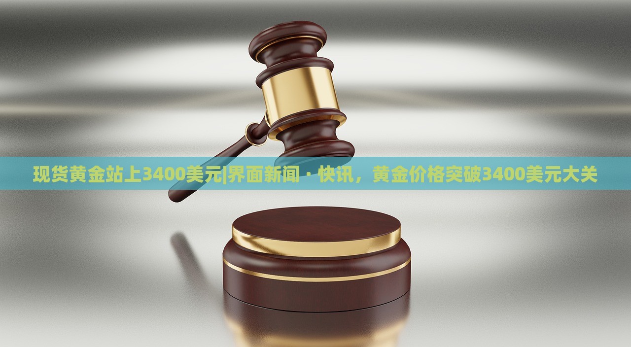 现货黄金站上3400美元|界面新闻 · 快讯，黄金价格突破3400美元大关
