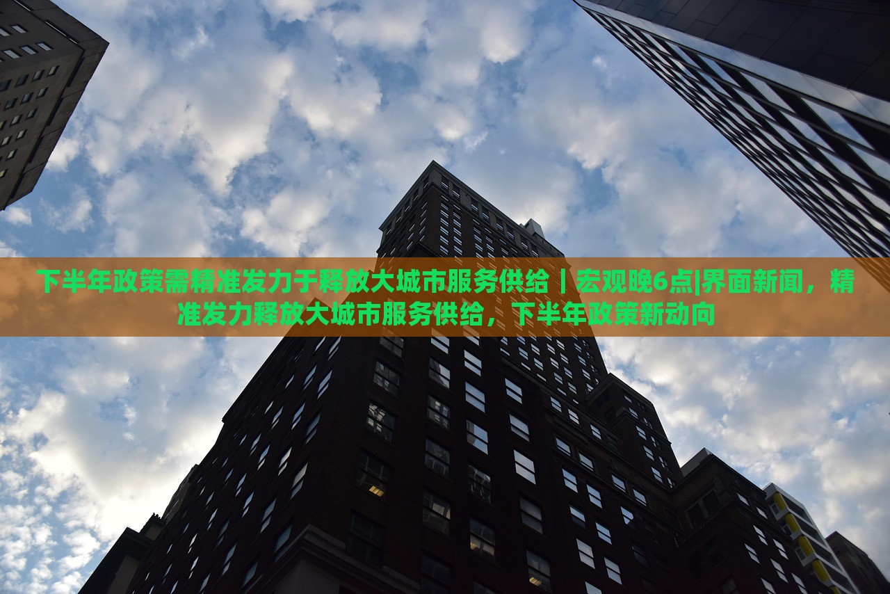 下半年政策需精准发力于释放大城市服务供给｜宏观晚6点|界面新闻，精准发力释放大城市服务供给，下半年政策新动向
