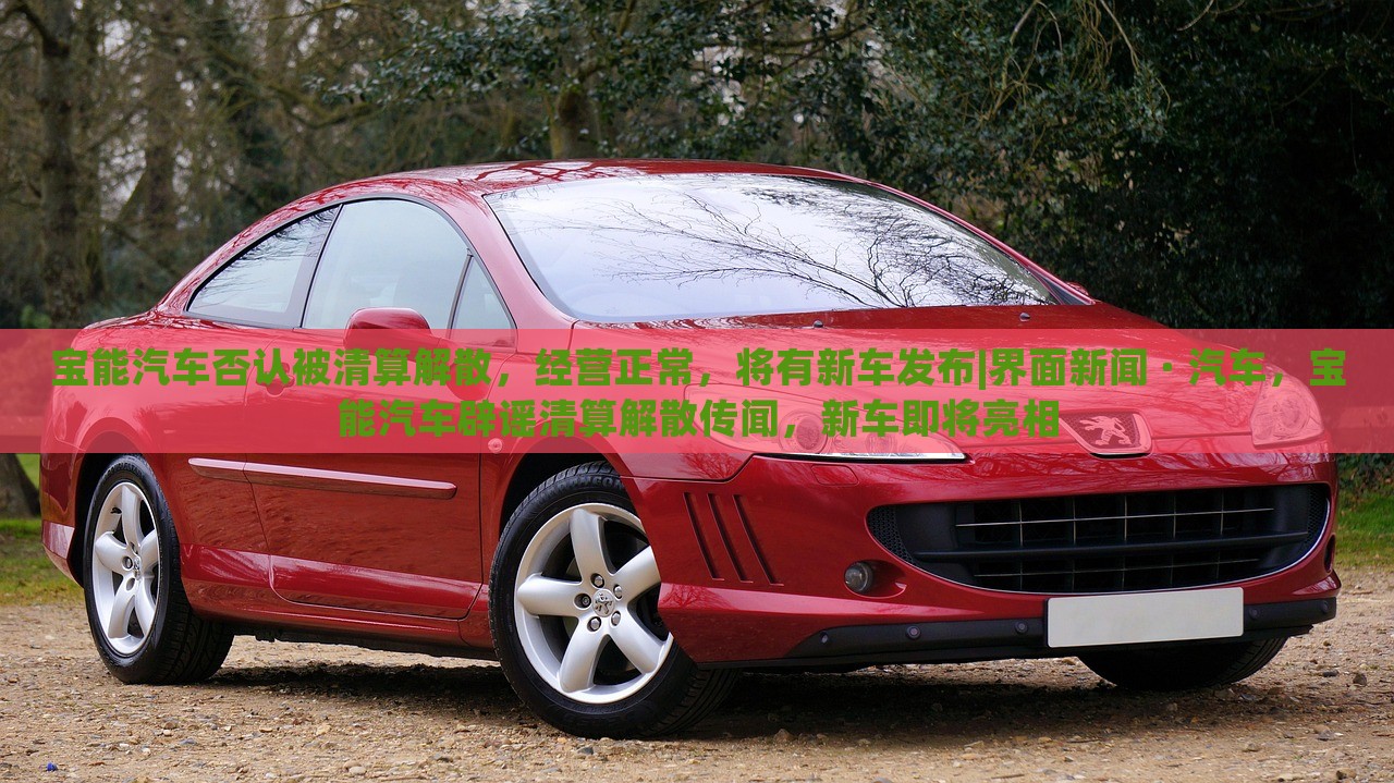 宝能汽车否认被清算解散，经营正常，将有新车发布|界面新闻 · 汽车，宝能汽车辟谣清算解散传闻，新车即将亮相