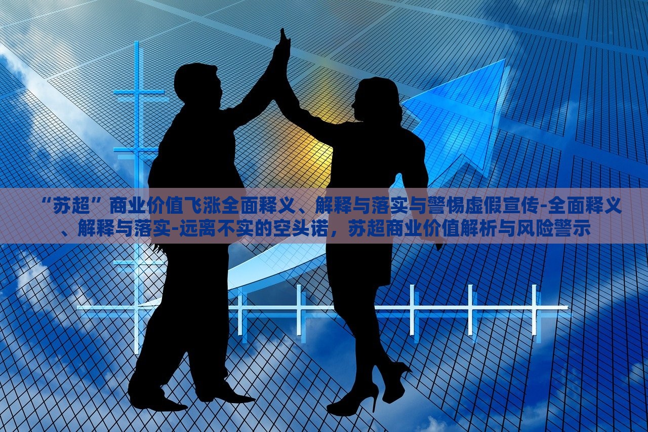“苏超”商业价值飞涨全面释义、解释与落实与警惕虚假宣传-全面释义、解释与落实-远离不实的空头诺，苏超商业价值解析与风险警示