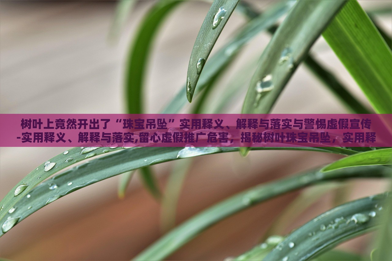 树叶上竟然开出了“珠宝吊坠”实用释义、解释与落实与警惕虚假宣传-实用释义、解释与落实,留心虚假推广危害，揭秘树叶珠宝吊坠，实用释义、警惕虚假宣传风险