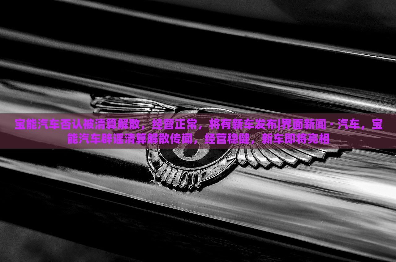 宝能汽车否认被清算解散，经营正常，将有新车发布|界面新闻 · 汽车，宝能汽车辟谣清算解散传闻，经营稳健，新车即将亮相