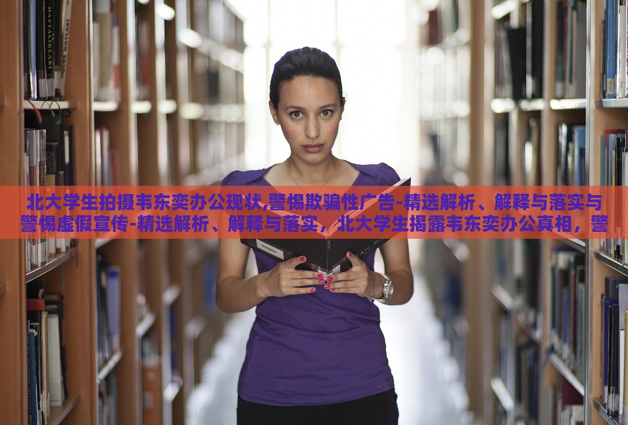 北大学生拍摄韦东奕办公现状,警惕欺骗性广告-精选解析、解释与落实与警惕虚假宣传-精选解析、解释与落实，北大学生揭露韦东奕办公真相，警惕虚假宣传陷阱