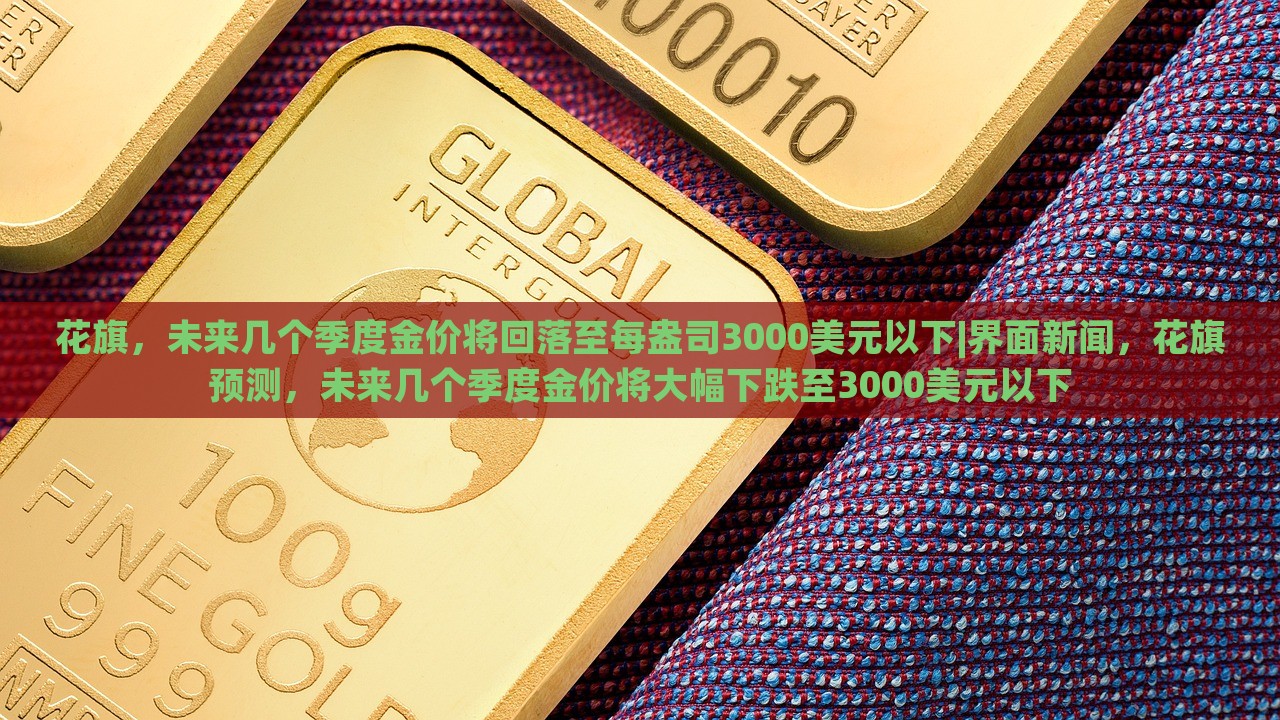 花旗，未来几个季度金价将回落至每盎司3000美元以下|界面新闻，花旗预测，未来几个季度金价将大幅下跌至3000美元以下