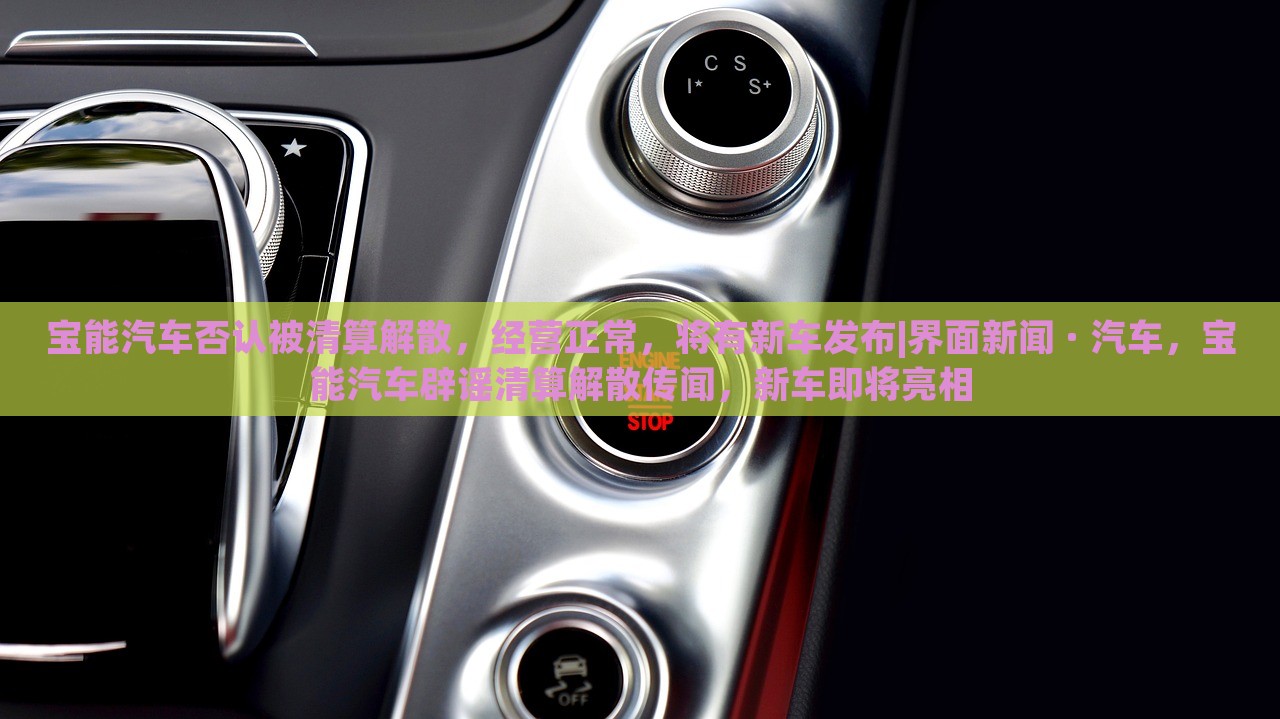 宝能汽车否认被清算解散，经营正常，将有新车发布|界面新闻 · 汽车，宝能汽车辟谣清算解散传闻，新车即将亮相