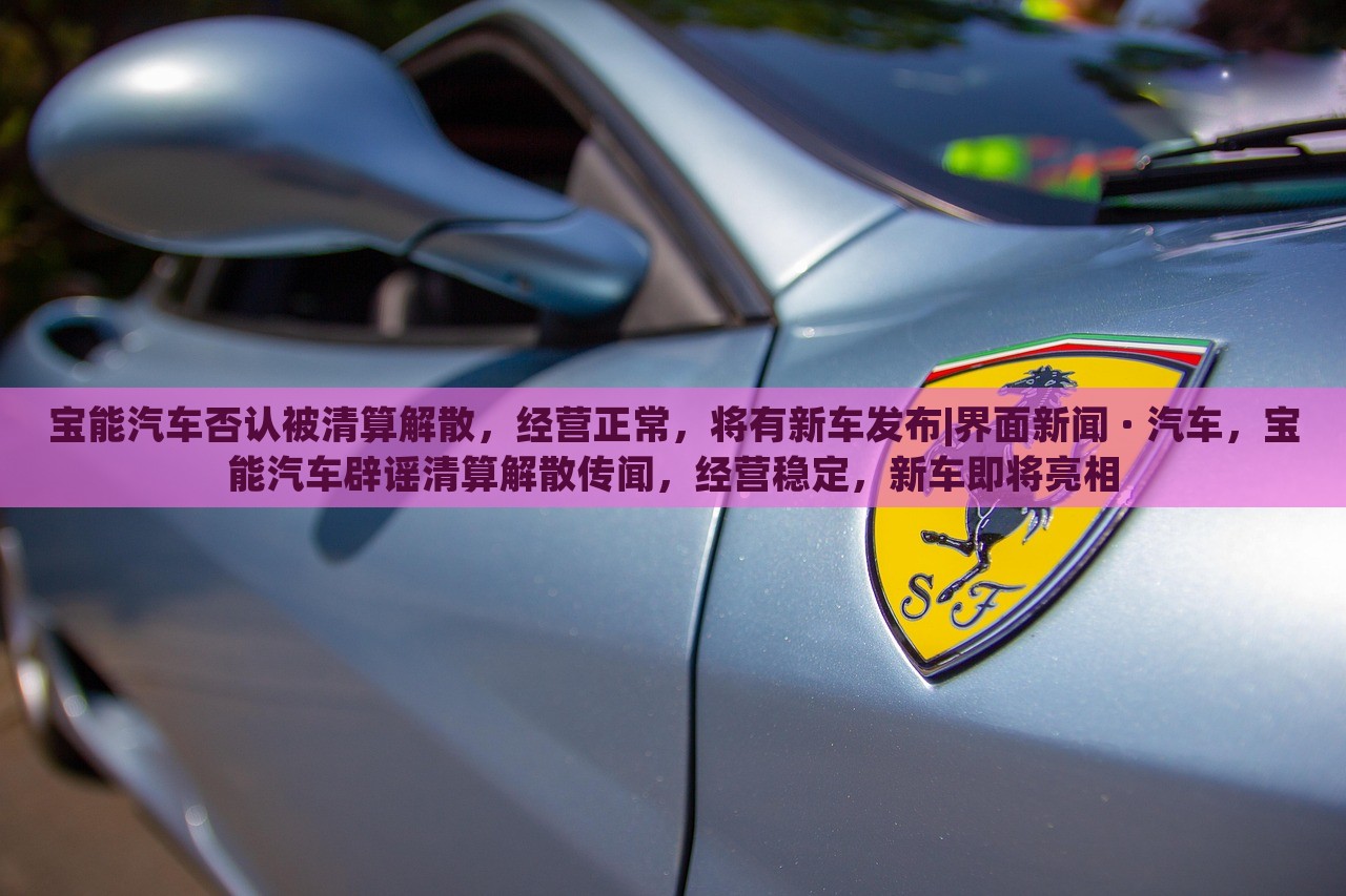 宝能汽车否认被清算解散，经营正常，将有新车发布|界面新闻 · 汽车，宝能汽车辟谣清算解散传闻，经营稳定，新车即将亮相