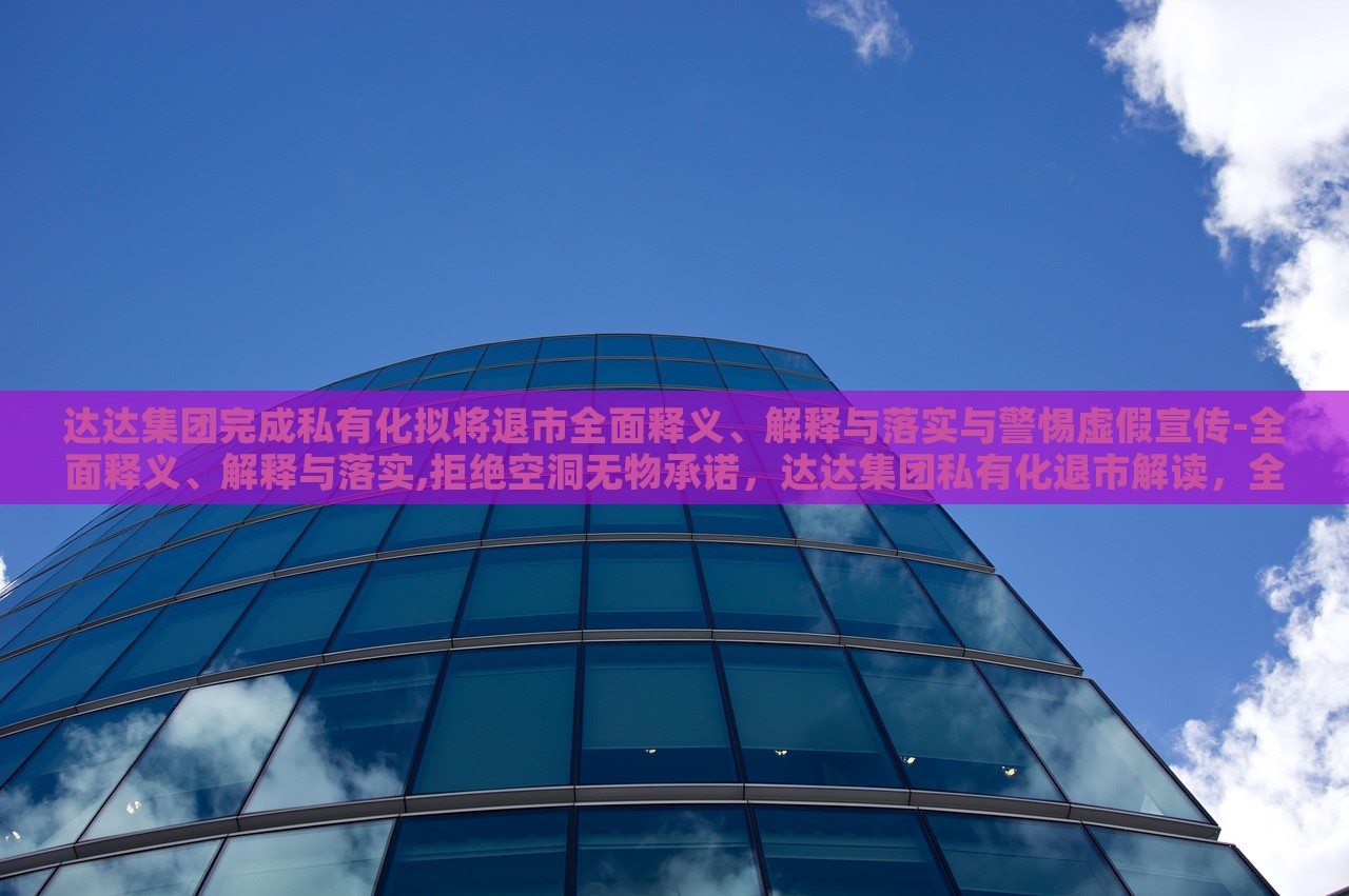 达达集团完成私有化拟将退市全面释义、解释与落实与警惕虚假宣传-全面释义、解释与落实,拒绝空洞无物承诺，达达集团私有化退市解读，全面释义、落实与虚假宣传警惕