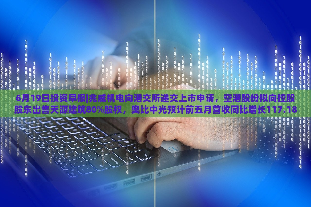 6月19日投资早报|兆威机电向港交所递交上市申请，空港股份拟向控股股东出售天源建筑80%股权，奥比中光预计前五月营收同比增长117.18%|界面新闻 · 证券，兆威机电上市申请递交，奥比中光营收预计大增117.18%——6月19日投资早报盘点
