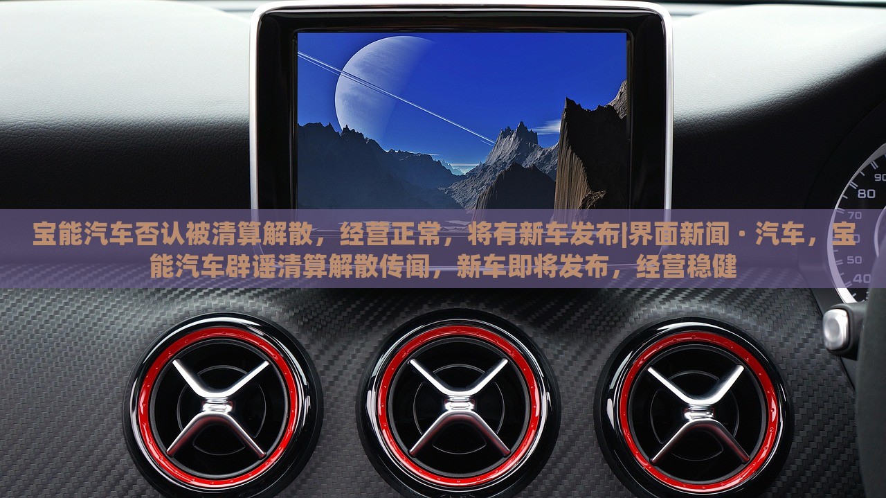 宝能汽车否认被清算解散，经营正常，将有新车发布|界面新闻 · 汽车，宝能汽车辟谣清算解散传闻，新车即将发布，经营稳健