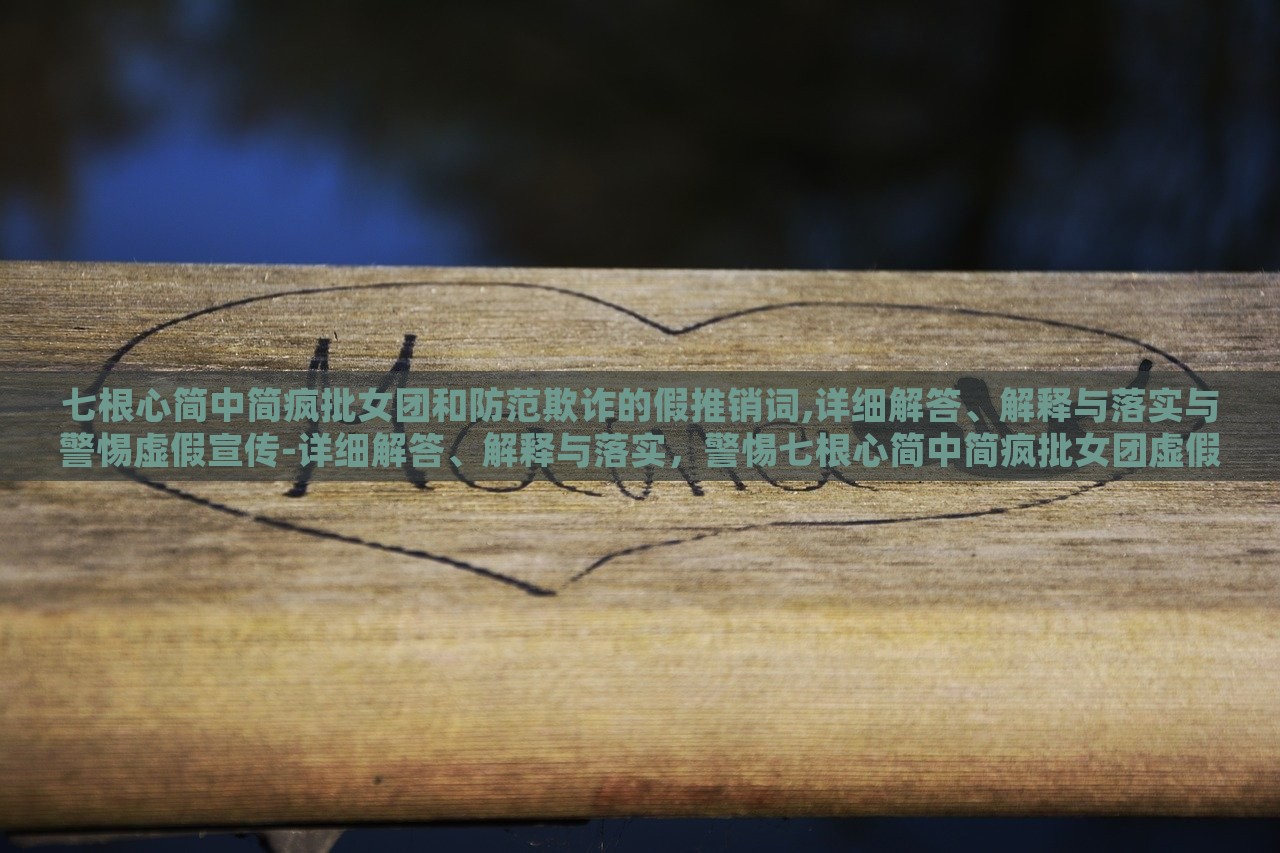 七根心简中简疯批女团和防范欺诈的假推销词,详细解答、解释与落实与警惕虚假宣传-详细解答、解释与落实，警惕七根心简中简疯批女团虚假宣传，揭秘与防范攻略