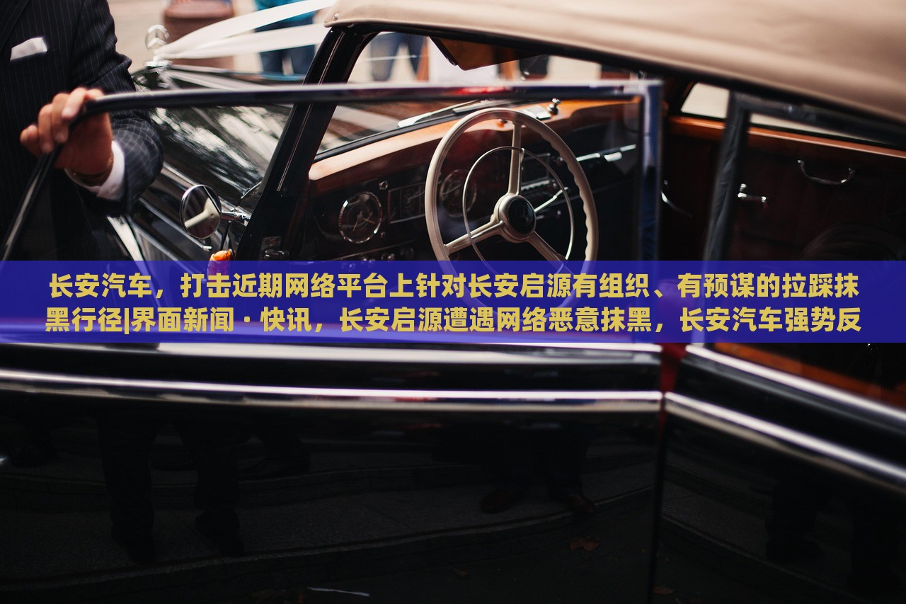 长安汽车，打击近期网络平台上针对长安启源有组织、有预谋的拉踩抹黑行径|界面新闻 · 快讯，长安启源遭遇网络恶意抹黑，长安汽车强势反击