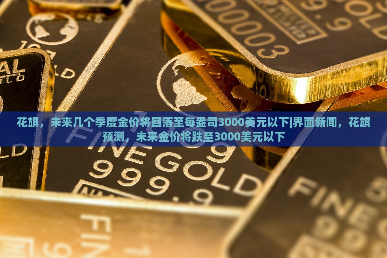 花旗，未来几个季度金价将回落至每盎司3000美元以下|界面新闻，花旗预测，未来金价将跌至3000美元以下