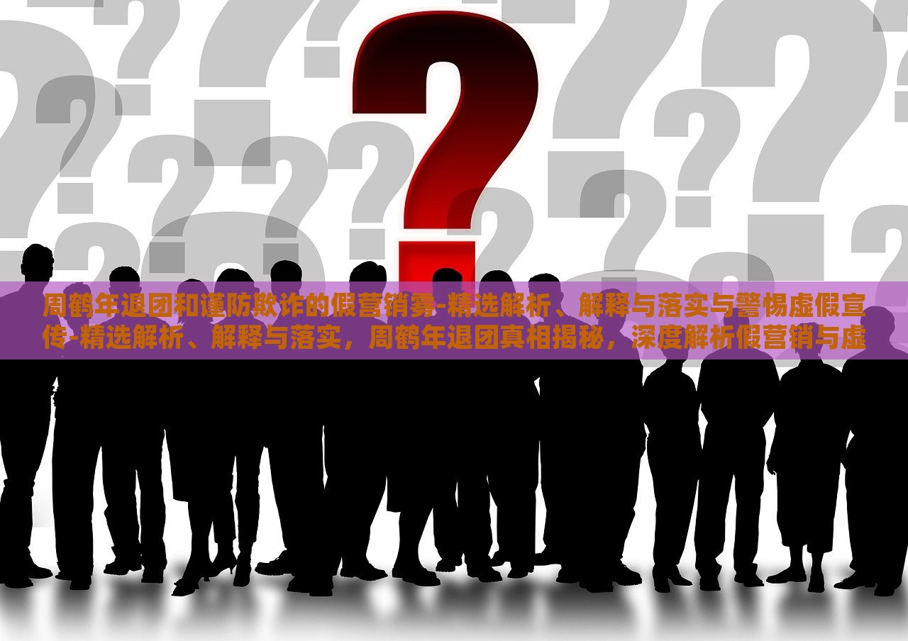 周鹤年退团和谨防欺诈的假营销雾-精选解析、解释与落实与警惕虚假宣传-精选解析、解释与落实，周鹤年退团真相揭秘，深度解析假营销与虚假宣传风险