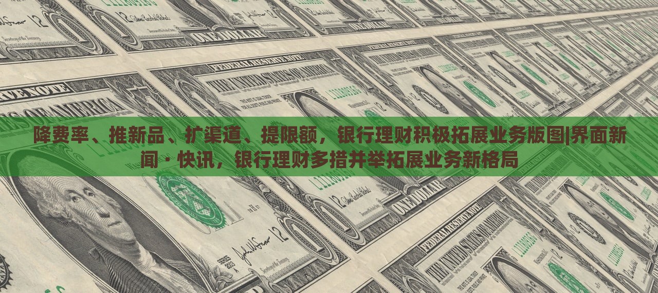 降费率、推新品、扩渠道、提限额，银行理财积极拓展业务版图|界面新闻 · 快讯，银行理财多措并举拓展业务新格局