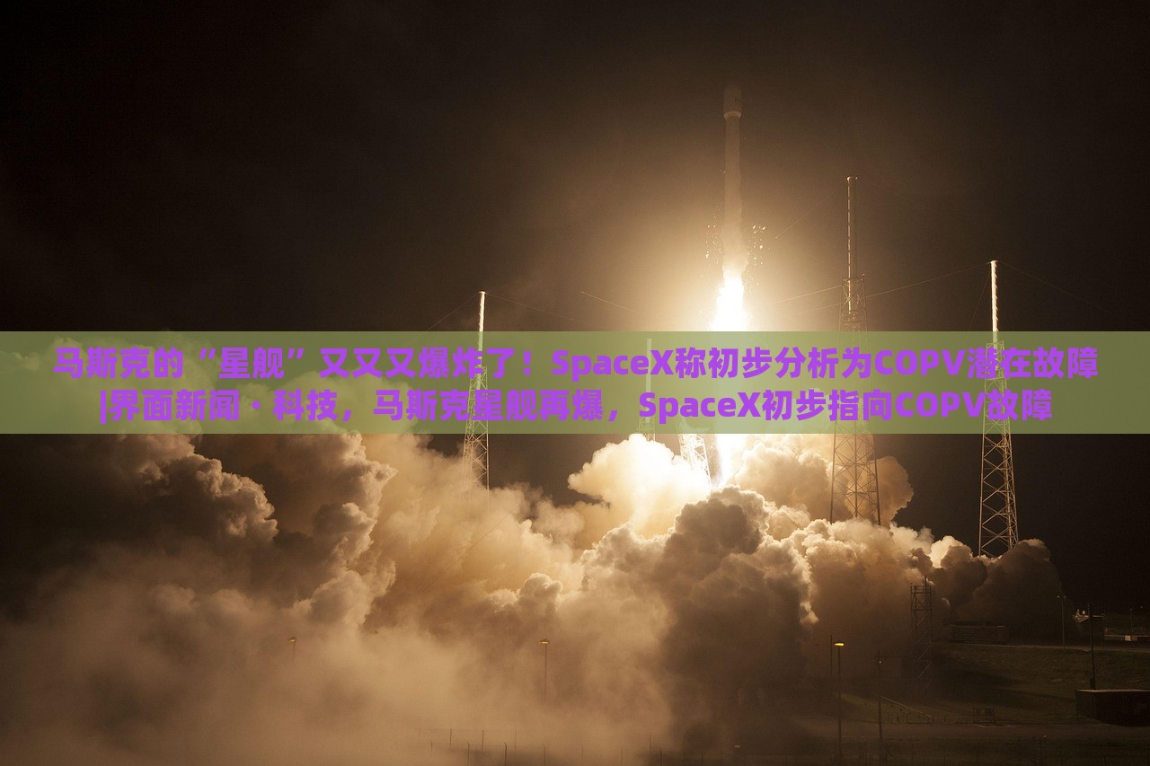 马斯克的“星舰”又又又爆炸了！SpaceX称初步分析为COPV潜在故障|界面新闻 · 科技，马斯克星舰再爆，SpaceX初步指向COPV故障