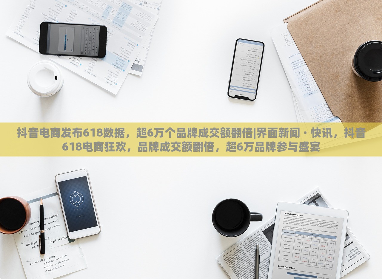 抖音电商发布618数据，超6万个品牌成交额翻倍|界面新闻 · 快讯，抖音618电商狂欢，品牌成交额翻倍，超6万品牌参与盛宴
