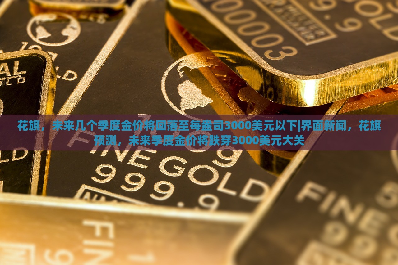 花旗，未来几个季度金价将回落至每盎司3000美元以下|界面新闻，花旗预测，未来季度金价将跌穿3000美元大关