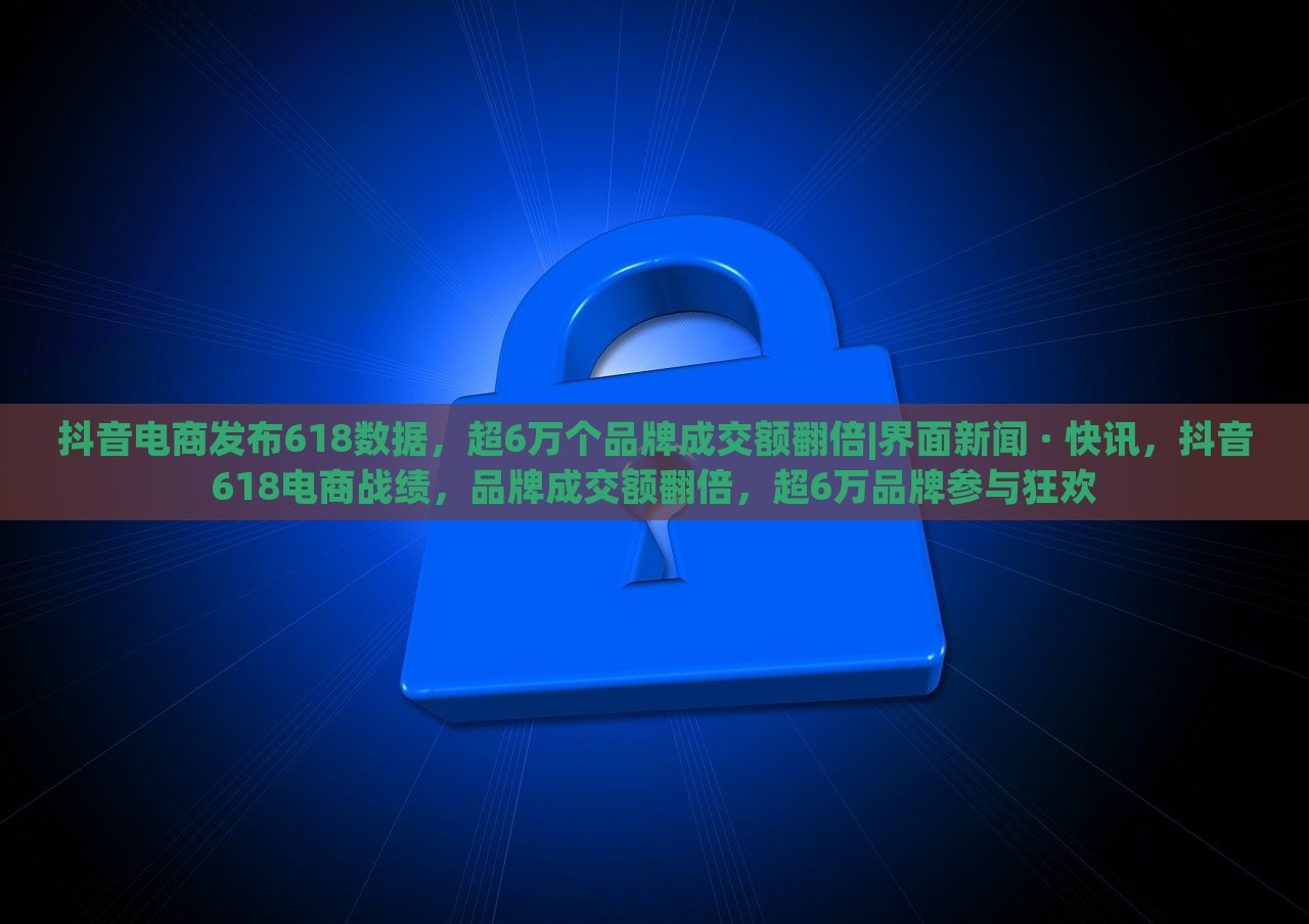 抖音电商发布618数据，超6万个品牌成交额翻倍|界面新闻 · 快讯，抖音618电商战绩，品牌成交额翻倍，超6万品牌参与狂欢