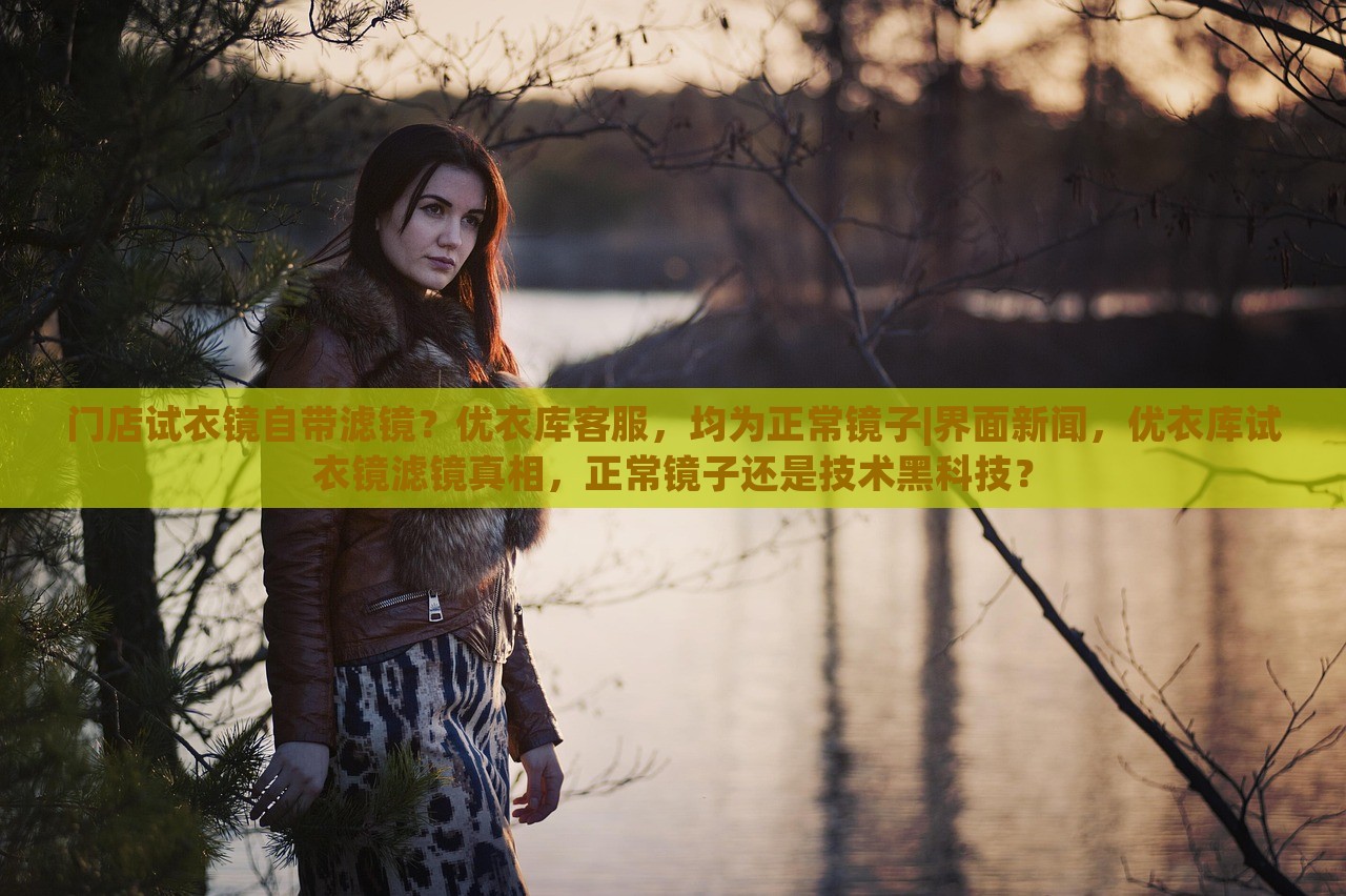 门店试衣镜自带滤镜？优衣库客服，均为正常镜子|界面新闻，优衣库试衣镜滤镜真相，正常镜子还是技术黑科技？