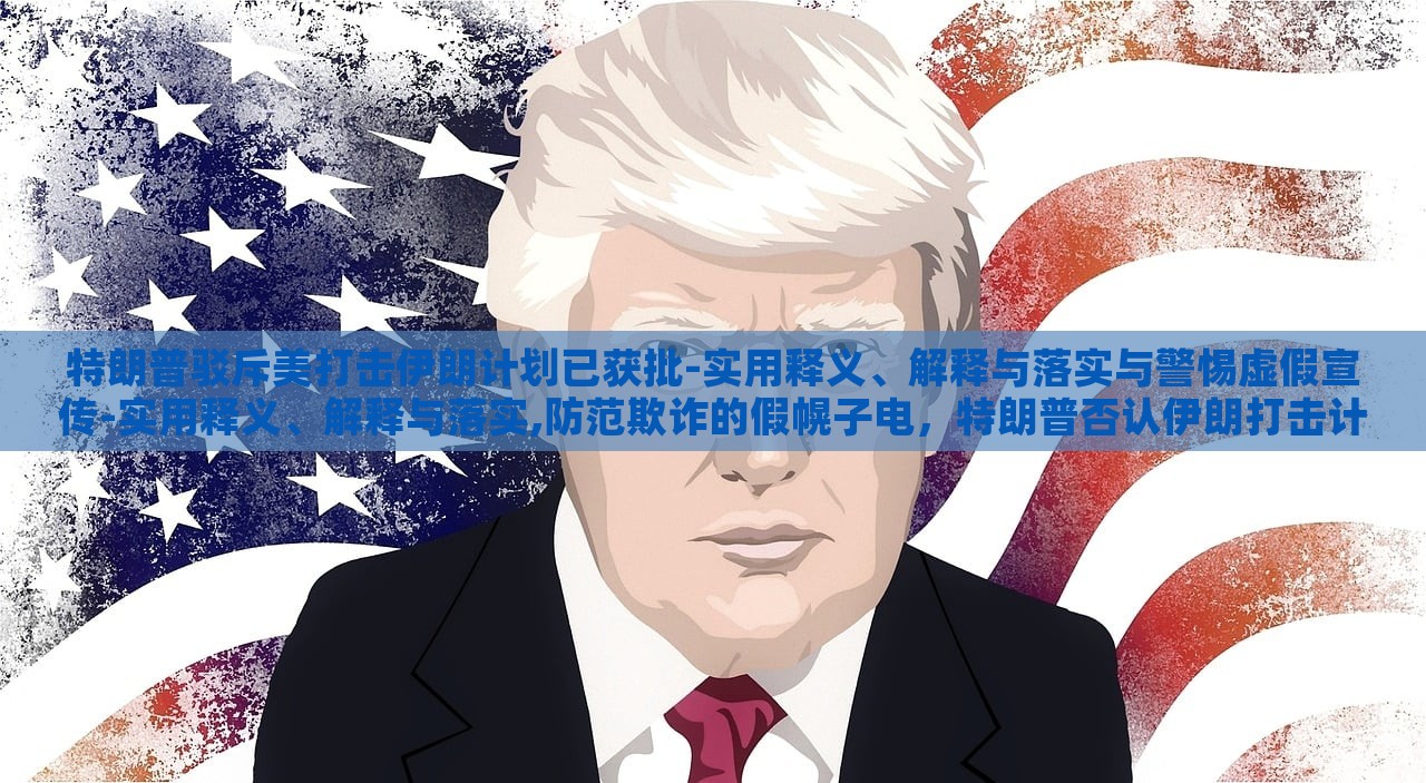 特朗普驳斥美打击伊朗计划已获批-实用释义、解释与落实与警惕虚假宣传-实用释义、解释与落实,防范欺诈的假幌子电，特朗普否认伊朗打击计划批准，揭露虚假宣传与防范欺诈真相