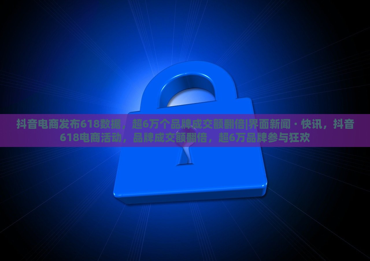 抖音电商发布618数据，超6万个品牌成交额翻倍|界面新闻 · 快讯，抖音618电商活动，品牌成交额翻倍，超6万品牌参与狂欢
