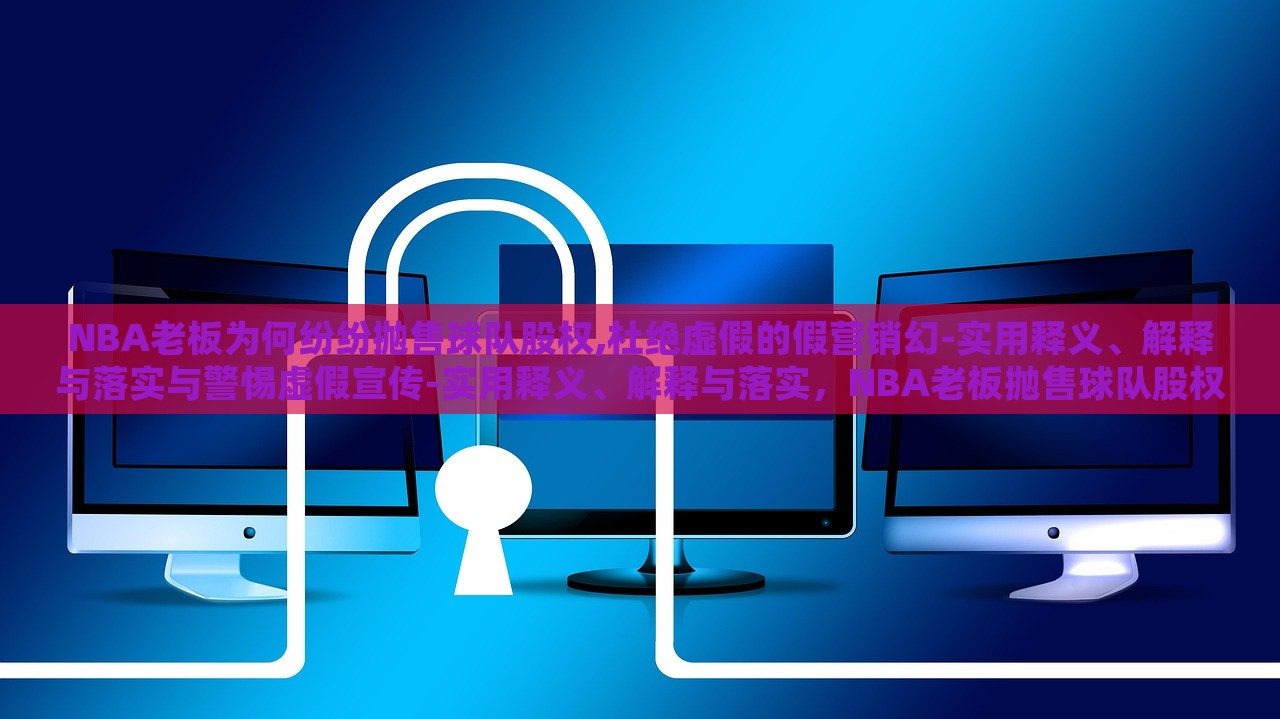 NBA老板为何纷纷抛售球队股权,杜绝虚假的假营销幻-实用释义、解释与落实与警惕虚假宣传-实用释义、解释与落实，NBA老板抛售球队股权背后的真相与虚假营销的警示