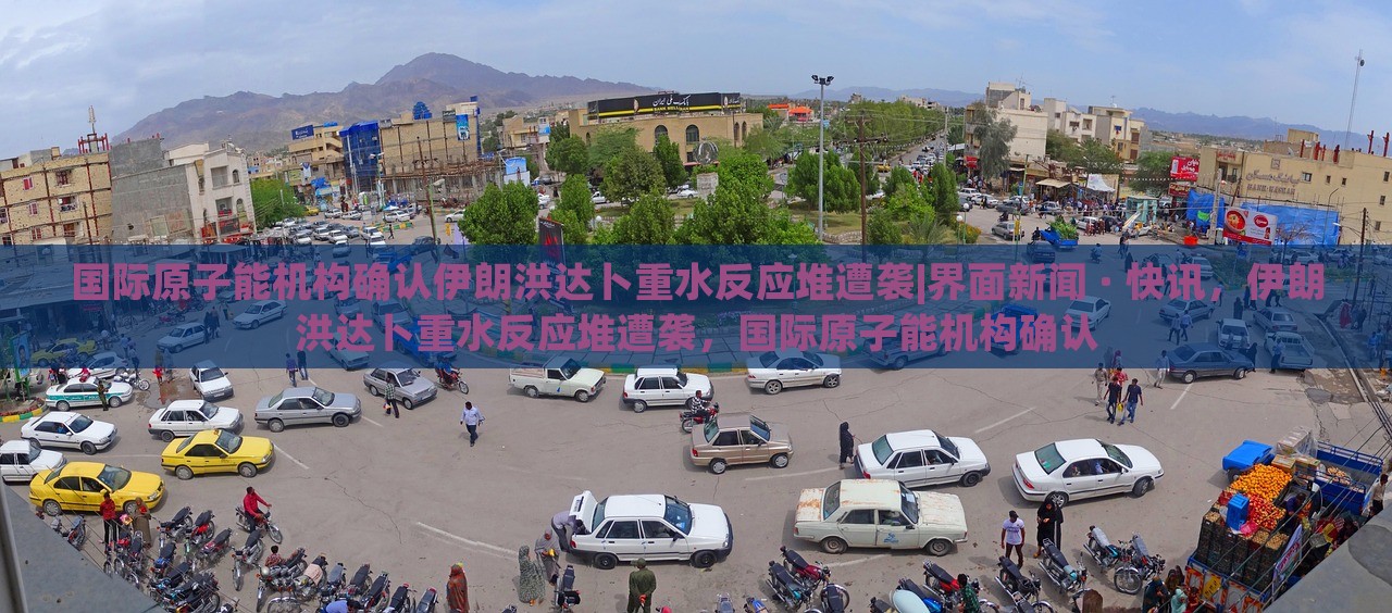 国际原子能机构确认伊朗洪达卜重水反应堆遭袭|界面新闻 · 快讯，伊朗洪达卜重水反应堆遭袭，国际原子能机构确认