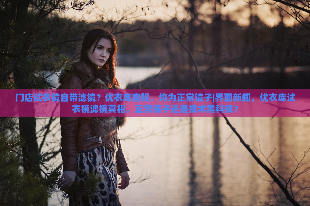 门店试衣镜自带滤镜？优衣库客服，均为正常镜子|界面新闻，优衣库试衣镜滤镜真相，正常镜子还是技术黑科技？