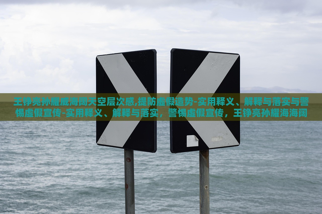王铮亮孙耀威海阔天空层次感,提防虚假造势-实用释义、解释与落实与警惕虚假宣传-实用释义、解释与落实，警惕虚假宣传，王铮亮孙耀海海阔天空层次感解读与落实策略