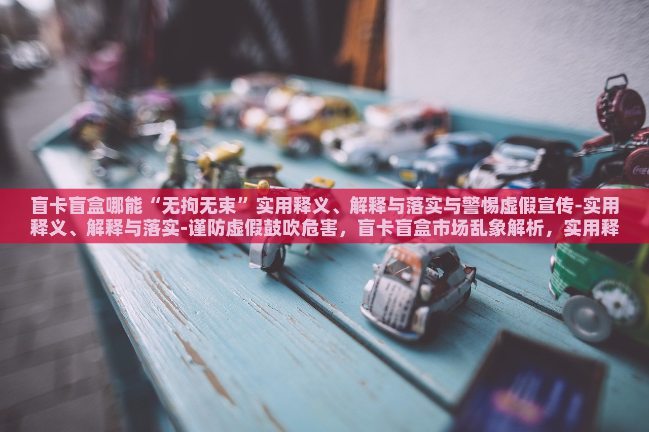 盲卡盲盒哪能“无拘无束”实用释义、解释与落实与警惕虚假宣传-实用释义、解释与落实-谨防虚假鼓吹危害，盲卡盲盒市场乱象解析，实用释义、落实与虚假宣传警惕